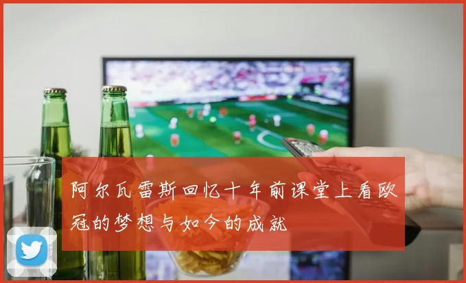 阿尔瓦雷斯回忆十年前课堂上看欧冠的梦想与如今的成就