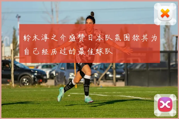 铃木淳之介盛赞日本队氛围称其为自己经历过的最佳球队