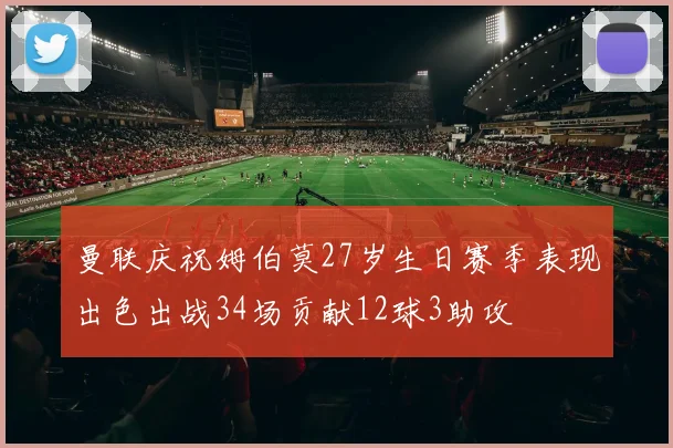 曼联庆祝姆伯莫27岁生日赛季表现出色出战34场贡献12球3助攻