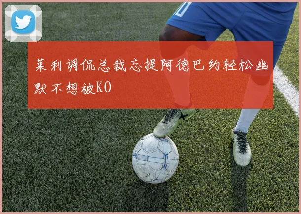 莱利调侃总裁忘提阿德巴约轻松幽默不想被KO