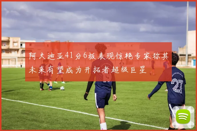 阿夫迪亚41分6板表现惊艳专家称其未来有望成为开拓者超级巨星