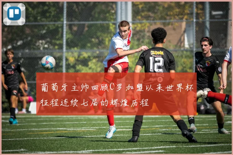葡萄牙主帅回顾C罗加盟以来世界杯征程连续七届的辉煌历程