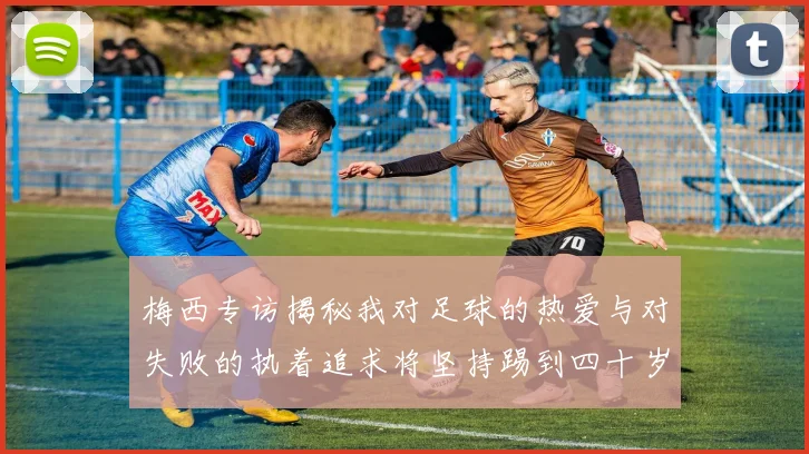梅西专访揭秘我对足球的热爱与对失败的执着追求将坚持踢到四十岁