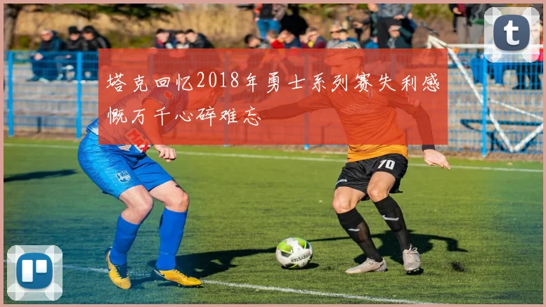 塔克回忆2018年勇士系列赛失利感慨万千心碎难忘