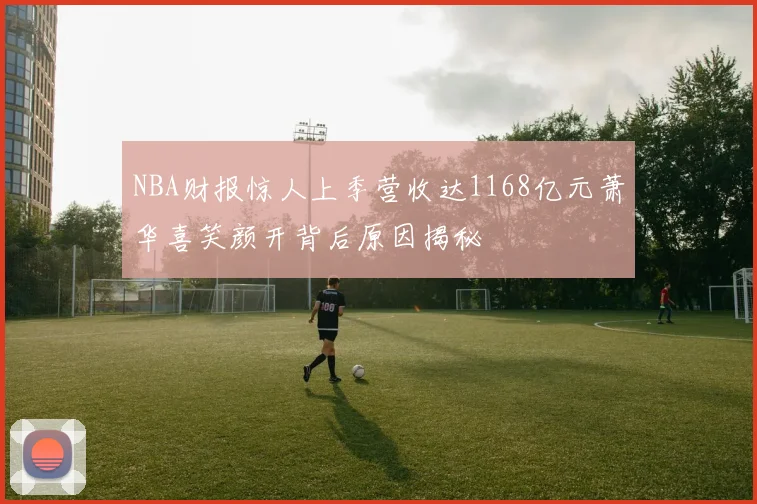 NBA财报惊人上季营收达1168亿元萧华喜笑颜开背后原因揭秘