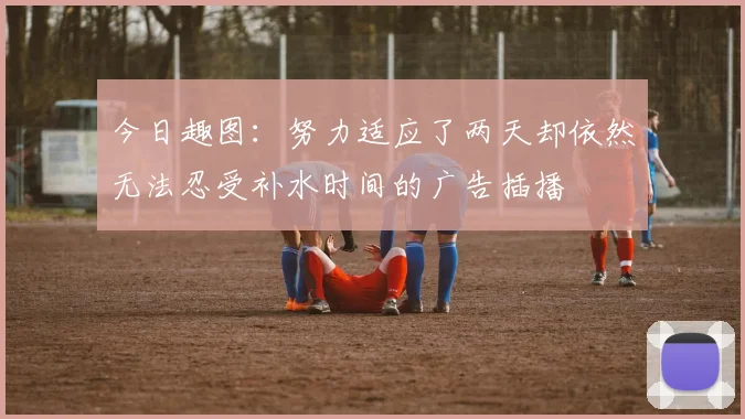 今日趣图：努力适应了两天却依然无法忍受补水时间的广告插播