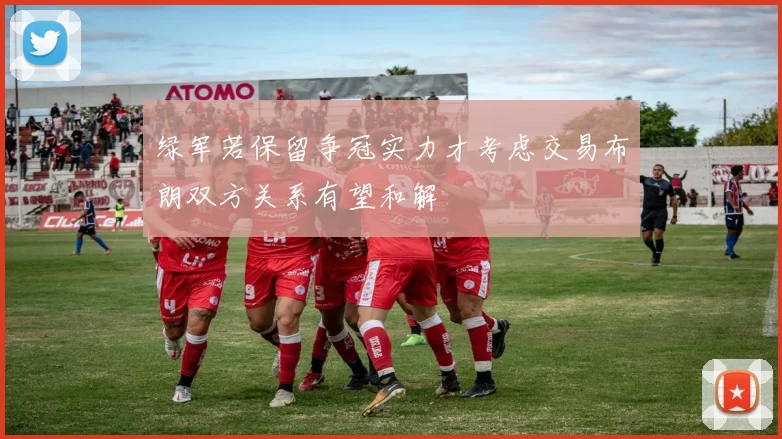 绿军若保留争冠实力才考虑交易布朗双方关系有望和解