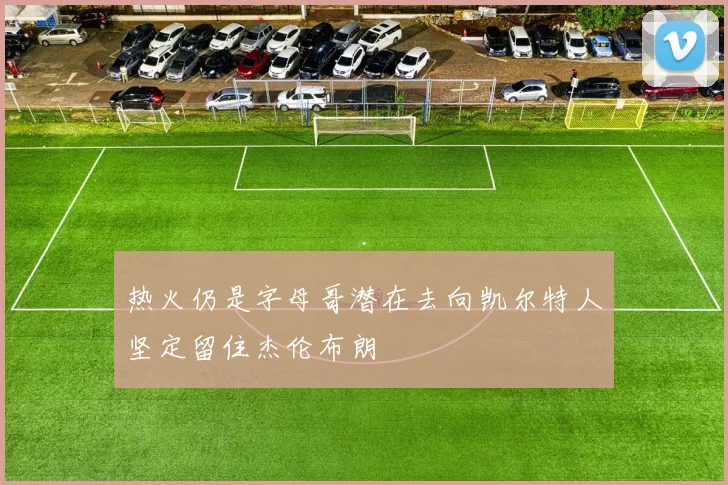 热火仍是字母哥潜在去向凯尔特人坚定留住杰伦布朗