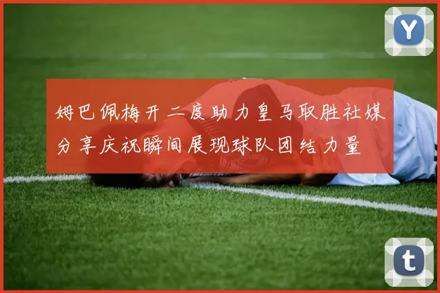 姆巴佩梅开二度助力皇马取胜社媒分享庆祝瞬间展现球队团结力量