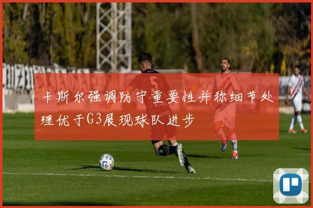 卡斯尔强调防守重要性并称细节处理优于G3展现球队进步