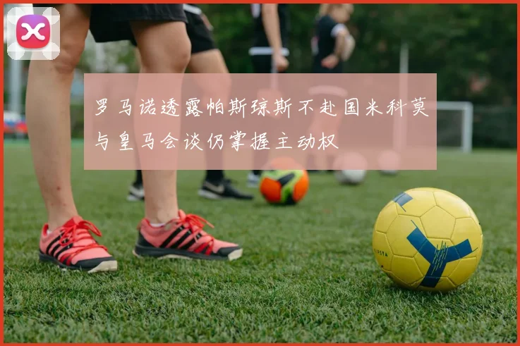 罗马诺透露帕斯琼斯不赴国米科莫与皇马会谈仍掌握主动权