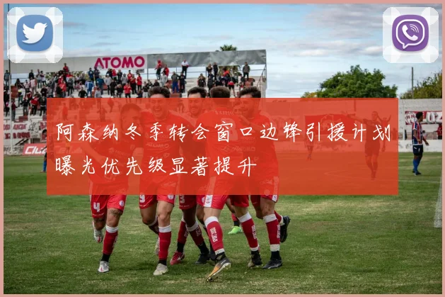 阿森纳冬季转会窗口边锋引援计划曝光优先级显著提升