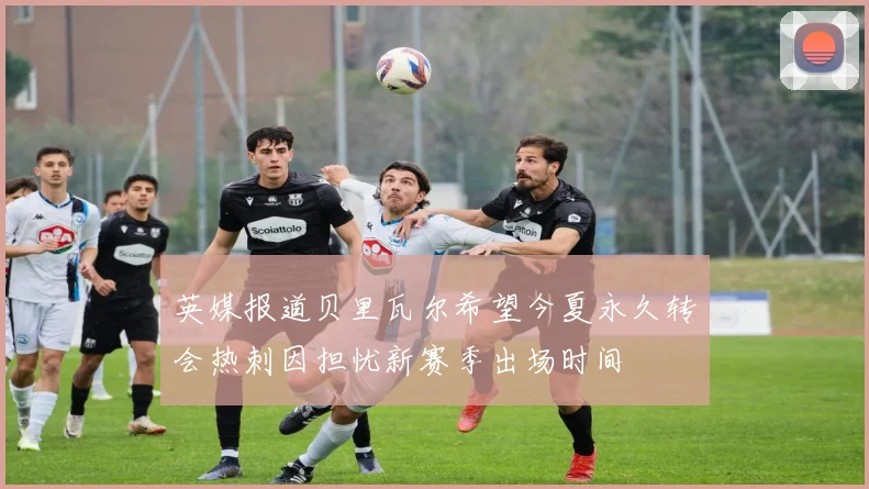 英媒报道贝里瓦尔希望今夏永久转会热刺因担忧新赛季出场时间