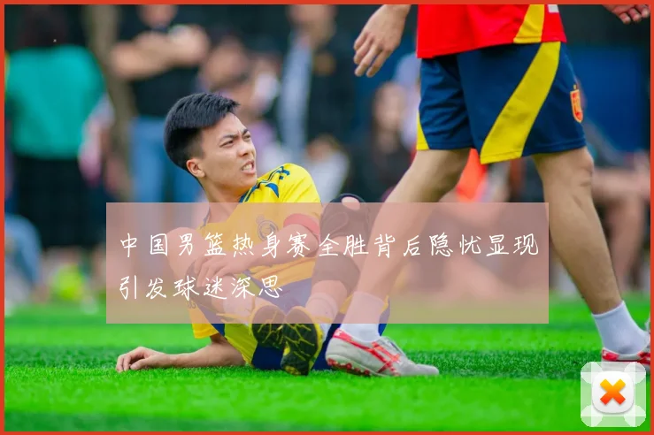 中国男篮热身赛全胜背后隐忧显现引发球迷深思