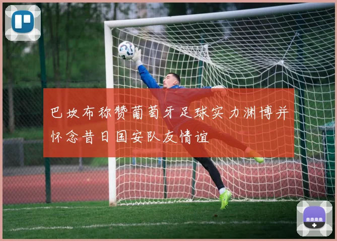 巴坎布称赞葡萄牙足球实力渊博并怀念昔日国安队友情谊