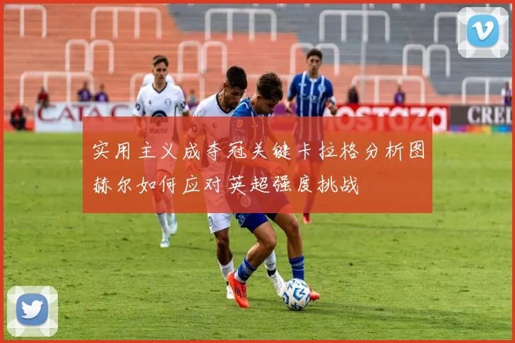 实用主义成夺冠关键卡拉格分析图赫尔如何应对英超强度挑战
