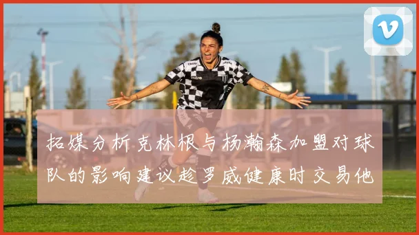 拓媒分析克林根与杨瀚森加盟对球队的影响建议趁罗威健康时交易他