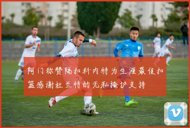 阿门称赞隔扣科内特为生涯最佳扣篮感谢杜兰特的无私掩护支持
