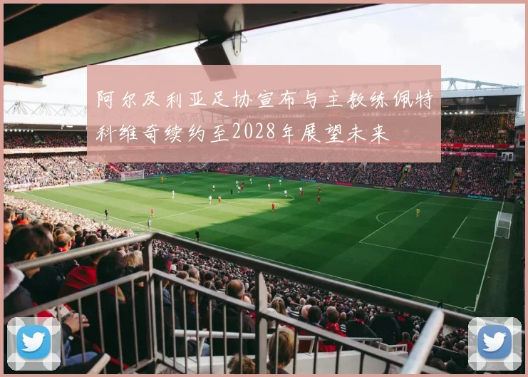 阿尔及利亚足协宣布与主教练佩特科维奇续约至2028年展望未来