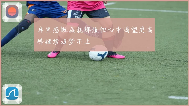 库里感慨成就辉煌但心中渴望更高峰继续追梦不止