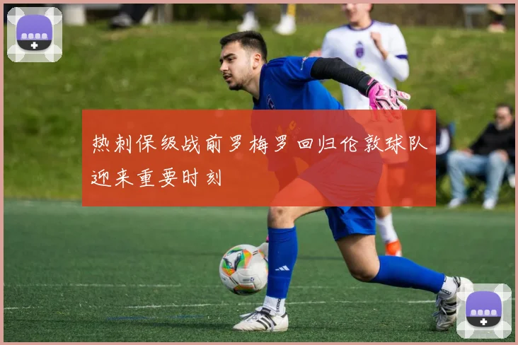 热刺保级战前罗梅罗回归伦敦球队迎来重要时刻