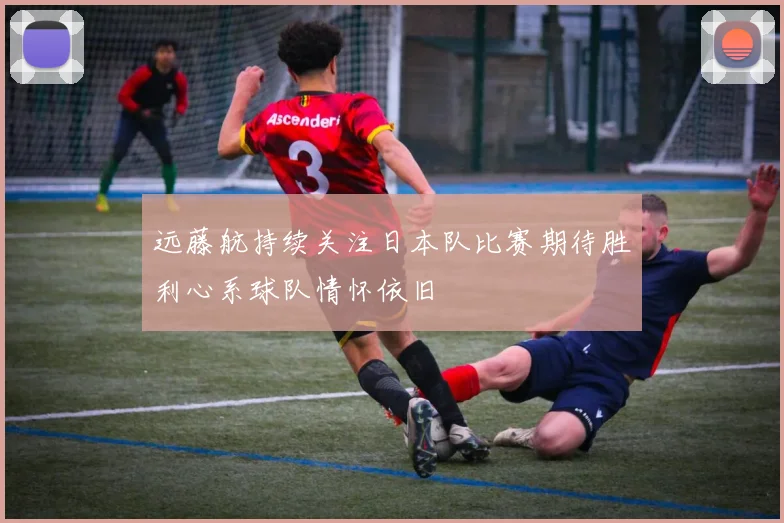 远藤航持续关注日本队比赛期待胜利心系球队情怀依旧