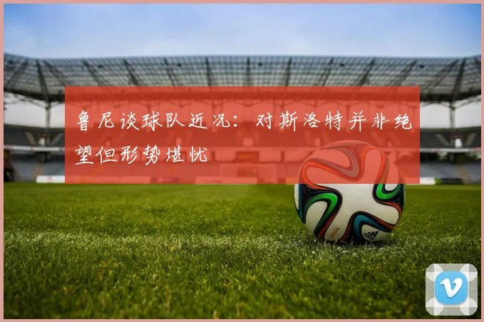 鲁尼谈球队近况：对斯洛特并非绝望但形势堪忧