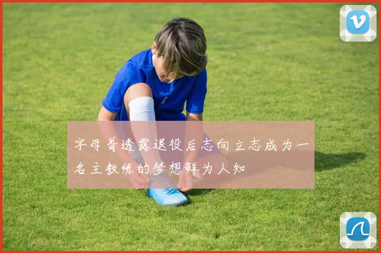 字母哥透露退役后志向立志成为一名主教练的梦想鲜为人知