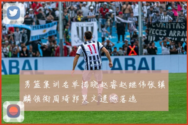 男篮集训名单揭晓赵睿赵继伟张镇麟领衔周琦郭昊文遗憾落选