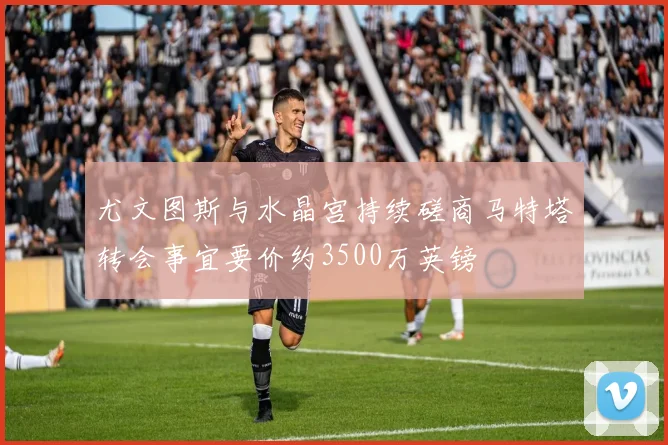 尤文图斯与水晶宫持续磋商马特塔转会事宜要价约3500万英镑