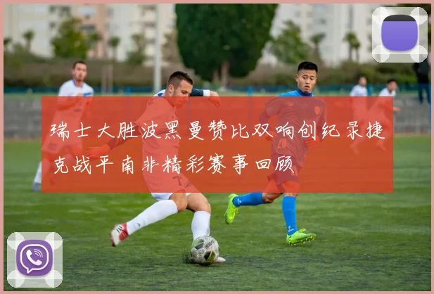 瑞士大胜波黑曼赞比双响创纪录捷克战平南非精彩赛事回顾
