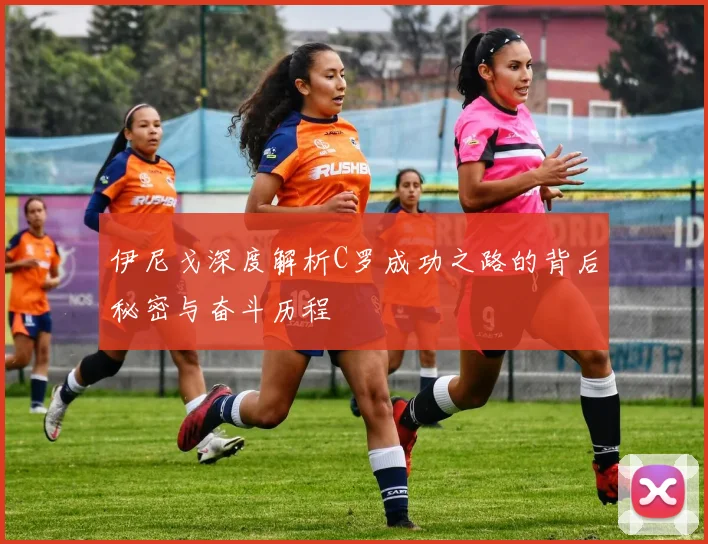 伊尼戈深度解析C罗成功之路的背后秘密与奋斗历程