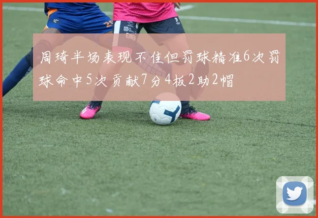 周琦半场表现不佳但罚球精准6次罚球命中5次贡献7分4板2助2帽