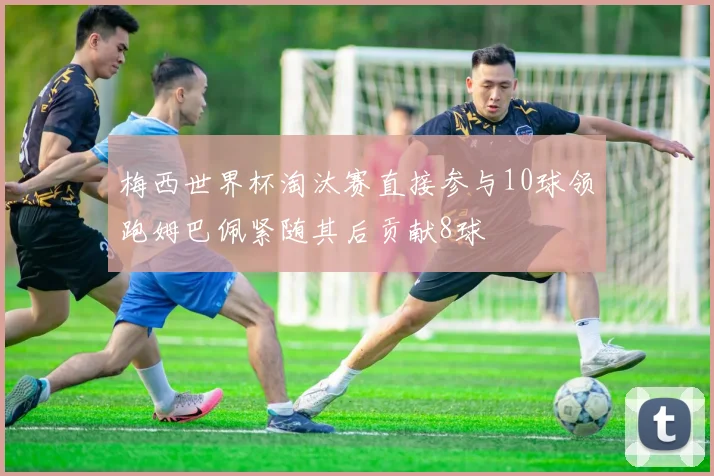 梅西世界杯淘汰赛直接参与10球领跑姆巴佩紧随其后贡献8球